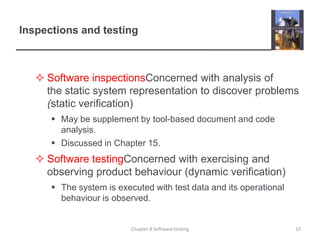 Software inspectionsConcerned with analysis of the static system representation to discover problems  (static verification)May be supplement by tool-based document and code analysis.Discussed in Chapter 15.Software testingConcerned with exercising and observing product behaviour (dynamic verification)The system is executed with test data and its operational behaviour is observed.Inspections and testing10Chapter 8 Software testing