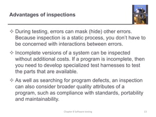 Advantages of inspectionsDuring testing, errors can mask (hide) other errors. Because inspection is a static process, you don’t have to be concerned with interactions between errors.Incomplete versions of a system can be inspected without additional costs. If a program is incomplete, then you need to develop specialized test harnesses to test the parts that are available. As well as searching for program defects, an inspection can also consider broader quality attributes of a program, such as compliance with standards, portability and maintainability. Chapter 8 Software testing13