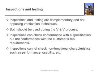 Inspections and testingInspections and testing are complementary and not opposing verification techniques.Both should be used during the V & V process.Inspections can check conformance with a specification but not conformance with the customer’s real requirements.Inspections cannot check non-functional characteristics such as performance, usability, etc.14Chapter 8 Software testing