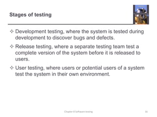 Stages of testingDevelopment testing, where the system is tested during development to discover bugs and defects. Release testing, where a separate testing team test a complete version of the system before it is released to users. User testing, where users or potential users of a system test the system in their own environment.Chapter 8 Software testing16