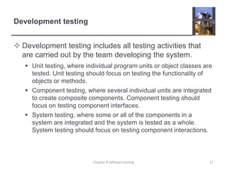 Development testingDevelopment testing includes all testing activities that are carried out by the team developing the system. Unit testing, where individual program units or object classes are tested. Unit testing should focus on testing the functionality of objects or methods.Component testing, where several individual units are integrated to create composite components. Component testing should focus on testing component interfaces.System testing, where some or all of the components in a system are integrated and the system is tested as a whole. System testing should focus on testing component interactions.Chapter 8 Software testing17