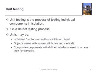 Unit testingUnit testing is the process of testing individual components in isolation.It is a defect testing process.Units may be:Individual functions or methods within an object Object classes with several attributes and methods Composite components with defined interfaces used to access their functionality.18Chapter 8 Software testing