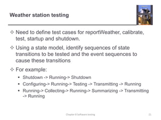 Weather station testingNeed to define test cases for reportWeather, calibrate, test, startup and shutdown.Using a state model, identify sequences of state transitions to be tested and the event sequences to cause these transitionsFor example:Shutdown -> Running-> ShutdownConfiguring-> Running-> Testing -> Transmitting -> RunningRunning-> Collecting-> Running-> Summarizing -> Transmitting -> Running21Chapter 8 Software testing