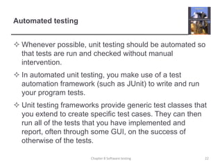 Automated testingWhenever possible, unit testing should be automated so that tests are run and checked without manual intervention.In automated unit testing, you make use of a test automation framework (such as JUnit) to write and run your program tests. Unit testing frameworks provide generic test classes that you extend to create specific test cases. They can then run all of the tests that you have implemented and report, often through some GUI, on the success of otherwise of the tests. Chapter 8 Software testing22