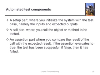 Automated test componentsA setup part, where you initialize the system with the test case, namely the inputs and expected outputs.A call part, where you call the object or method to be tested.An assertion part where you compare the result of the call with the expected result. If the assertion evaluates to true, the test has been successful  if false, then it has failed.Chapter 8 Software testing23