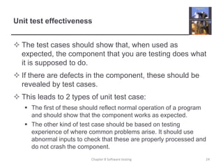Unit test effectivenessThe test cases should show that, when used as expected, the component that you are testing does what it is supposed to do.If there are defects in the component, these should be revealed by test cases. This leads to 2 types of unit test case:The first of these should reflect normal operation of a program and should show that the component works as expected. The other kind of test case should be based on testing experience of where common problems arise. It should use abnormal inputs to check that these are properly processed and do not crash the component.24Chapter 8 Software testing