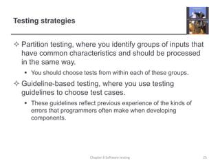 Testing strategiesPartition testing, where you identify groups of inputs that have common characteristics and should be processed in the same way. You should choose tests from within each of these groups.Guideline-based testing, where you use testing guidelines to choose test cases. These guidelines reflect previous experience of the kinds of errors that programmers often make when developing components.Chapter 8 Software testing25