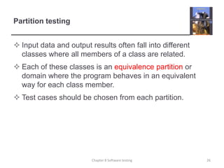 Partition testingInput data and output results often fall into different classes where all members of a class are related.Each of these classes is an equivalence partition or domain where the program behaves in an equivalent way for each class member.Test cases should be chosen from each partition.26Chapter 8 Software testing