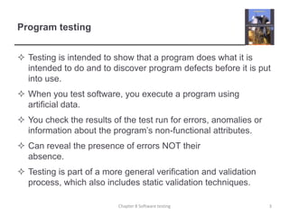 Program testingTesting is intended to show that a program does what it is intended to do and to discover program defects before it is put into use. When you test software, you execute a program using artificial data. You check the results of the test run for errors, anomalies or information about the program’s non-functional attributes.Can reveal the presence of errors NOT their absence.Testing is part of a more general verification and validation process, which also includes static validation techniques.Chapter 8 Software testing3