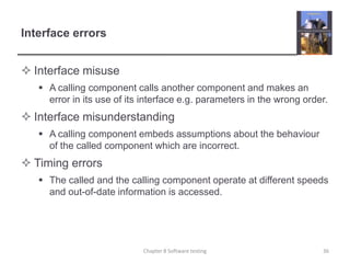 Interface errorsInterface misuseA calling component calls another component and makes an error in its use of its interface e.g. parameters in the wrong order.Interface misunderstandingA calling component embeds assumptions about the behaviour of the called component which are incorrect.Timing errorsThe called and the calling component operate at different speeds and out-of-date information is accessed.36Chapter 8 Software testing