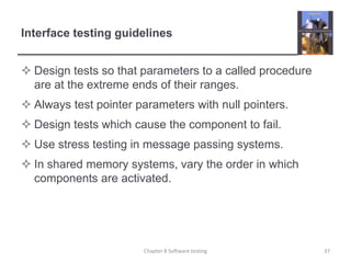 Interface testing guidelinesDesign tests so that parameters to a called procedure are at the extreme ends of their ranges.Always test pointer parameters with null pointers.Design tests which cause the component to fail.Use stress testing in message passing systems.In shared memory systems, vary the order in which components are activated.37Chapter 8 Software testing