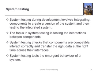 System testingSystem testing during development involves integrating components to create a version of the system and then testing the integrated system.The focus in system testing is testing the interactions between components.System testing checks that components are compatible, interact correctly and transfer the right data at the right time across their interfaces.System testing tests the emergent behaviour of a system. 38Chapter 8 Software testing