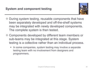 System and component testingDuring system testing, reusable components that have been separately developed and off-the-shelf systems may be integrated with newly developed components. The complete system is then tested.Components developed by different team members or sub-teams may be integrated at this stage. System testing is a collective rather than an individual process. In some companies, system testing may involve a separate testing team with no involvement from designers and programmers. Chapter 8 Software testing39