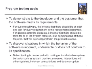 Program testing goalsTo demonstrate to the developer and the customer that the software meets its requirements. For custom software, this means that there should be at least one test for every requirement in the requirements document. For generic software products, it means that there should be tests for all of the system features, plus combinations of these features, that will be incorporated in the product release.  To discover situations in which the behavior of the software is incorrect, undesirable or does not conform to its specification. Defect testing is concerned with rooting out undesirable system behavior such as system crashes, unwanted interactions with other systems, incorrect computations and data corruption.4Chapter 8 Software testing