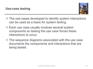 Use-case testingThe use-cases developed to identify system interactions can be used as a basis for system testing.Each use case usually involves several system components so testing the use case forces these interactions to occur.The sequence diagrams associated with the use case documents the components and interactions that are being tested.Chapter 8 Software testing40