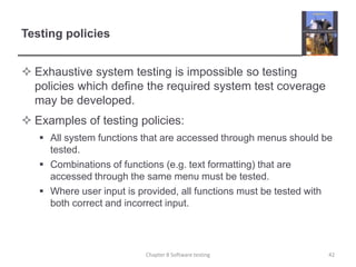 Testing policiesExhaustive system testing is impossible so testing policies which define the required system test coverage may be developed.Examples of testing policies:All system functions that are accessed through menus should be tested.Combinations of functions (e.g. text formatting) that are accessed through the same menu must be tested.Where user input is provided, all functions must be tested with both correct and incorrect input.Chapter 8 Software testing42