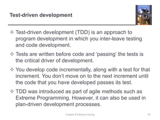 Test-driven developmentTest-driven development (TDD) is an approach to program development in which you inter-leave testing and code development.Tests are written before code and ‘passing’ the tests is the critical driver of development. You develop code incrementally, along with a test for that increment. You don’t move on to the next increment until the code that you have developed passes its test. TDD was introduced as part of agile methods such as Extreme Programming. However, it can also be used in plan-driven development processes. 43Chapter 8 Software testing