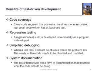 Benefits of test-driven developmentCode coverage Every code segment that you write has at least one associated test so all code written has at least one test.Regression testing A regression test suite is developed incrementally as a program is developed. Simplified debugging When a test fails, it should be obvious where the problem lies. The newly written code needs to be checked and modified. System documentation The tests themselves are a form of documentation that describe what the code should be doing. 46Chapter 8 Software testing