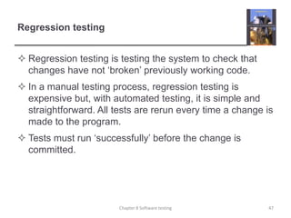 Regression testingRegression testing is testing the system to check that changes have not ‘broken’ previously working code.In a manual testing process, regression testing is expensive but, with automated testing, it is simple and straightforward. All tests are rerun every time a change is made to the program.Tests must run ‘successfully’ before the change is committed.47Chapter 8 Software testing