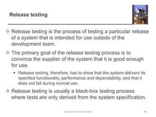 Release testingRelease testing is the process of testing a particular release of a system that is intended for use outside of the development team.The primary goal of the release testing process is to convince the supplier of the system that it is good enough for use.Release testing, therefore, has to show that the system delivers its specified functionality, performance and dependability, and that it does not fail during normal use.Release testing is usually a black-box testing process where tests are only derived from the system specification. 48Chapter 8 Software testing