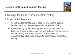Release testing and system testingRelease testing is a form of system testing.Important differences:A separate team that has not been involved in the system development, should be responsible for release testing.System testing by the development team should focus on discovering bugs in the system (defect testing). The objective of release testing is to check that the system meets its requirements and is good enough for external use (validation testing).49Chapter 8 Software testing