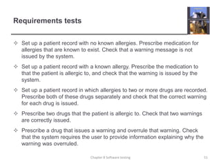 Requirements testsSet up a patient record with no known allergies. Prescribe medication for allergies that are known to exist. Check that a warning message is not issued by the system.Set up a patient record with a known allergy. Prescribe the medication to that the patient is allergic to, and check that the warning is issued by the system.Set up a patient record in which allergies to two or more drugs are recorded. Prescribe both of these drugs separately and check that the correct warning for each drug is issued.Prescribe two drugs that the patient is allergic to. Check that two warnings are correctly issued.Prescribe a drug that issues a warning and overrule that warning. Check that the system requires the user to provide information explaining why the warning was overruled. Chapter 8 Software testing51