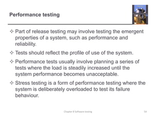 Performance testingPart of release testing may involve testing the emergent properties of a system, such as performance and reliability.Tests should reflect the profile of use of the system.Performance tests usually involve planning a series of tests where the load is steadily increased until the system performance becomes unacceptable.Stress testing is a form of performance testing where the system is deliberately overloaded to test its failure behaviour.54Chapter 8 Software testing