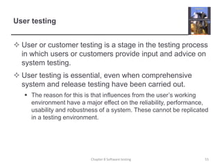 User testingUser or customer testing is a stage in the testing process in which users or customers provide input and advice on system testing. User testing is essential, even when comprehensive system and release testing have been carried out. The reason for this is that influences from the user’s working environment have a major effect on the reliability, performance, usability and robustness of a system. These cannot be replicated in a testing environment.55Chapter 8 Software testing