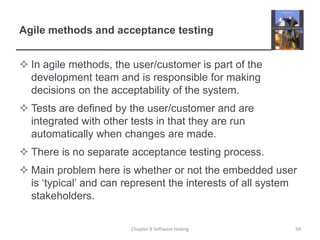 Agile methods and acceptance testingIn agile methods, the user/customer is part of the development team and is responsible for making decisions on the acceptability of the system.Tests are defined by the user/customer and are integrated with other tests in that they are run automatically when changes are made.There is no separate acceptance testing process.Main problem here is whether or not the embedded user is ‘typical’ and can represent the interests of all system stakeholders.59Chapter 8 Software testing