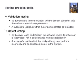 Testing process goalsValidation testingTo demonstrate to the developer and the system customer that the software meets its requirements A successful test shows that the system operates as intended.Defect testingTo discover faults or defects in the software where its behaviour is incorrect or not in conformance with its specification A successful test is a test that makes the system perform incorrectly and so exposes a defect in the system.6Chapter 8 Software testing