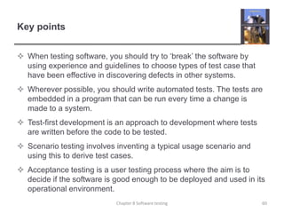 Key pointsWhen testing software, you should try to ‘break’ the software by using experience and guidelines to choose types of test case that have been effective in discovering defects in other systems.Wherever possible, you should write automated tests. The tests are embedded in a program that can be run every time a change is made to a system.Test-first development is an approach to development where tests are written before the code to be tested. Scenario testing involves inventing a typical usage scenario and using this to derive test cases.Acceptance testing is a user testing process where the aim is to decide if the software is good enough to be deployed and used in its operational environment.60Chapter 8 Software testing