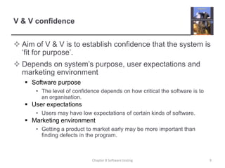 V & V confidenceAim of V & V is to establish confidence that the system is ‘fit for purpose’.Depends on system’s purpose, user expectations and marketing environmentSoftware purposeThe level of confidence depends on how critical the software is to an organisation.User expectationsUsers may have low expectations of certain kinds of software.Marketing environmentGetting a product to market early may be more important than finding defects in the program.9Chapter 8 Software testing