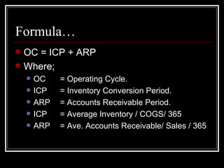 Formula… OC = ICP + ARP Where; OC  = Operating Cycle. ICP  = Inventory Conversion Period. ARP  = Accounts Receivable Period. ICP = Average Inventory / COGS/ 365 ARP = Ave. Accounts Receivable/ Sales / 365 