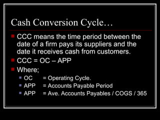 Cash Conversion Cycle… CCC means the time period between the date of a firm pays its suppliers and the date it receives cash from customers. CCC = OC – APP Where; OC = Operating Cycle. APP = Accounts Payable Period APP = Ave. Accounts Payables / COGS / 365 