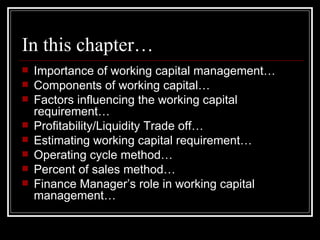 In this chapter… Importance of working capital management… Components of working capital… Factors influencing the working capital requirement… Profitability/Liquidity Trade off… Estimating working capital requirement… Operating cycle method… Percent of sales method… Finance Manager’s role in working capital management… 