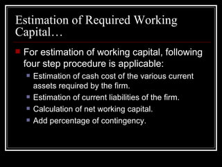 Estimation of Required Working Capital… For estimation of working capital, following four step procedure is applicable: Estimation of cash cost of the various current assets required by the firm. Estimation of current liabilities of the firm. Calculation of net working capital. Add percentage of contingency. 