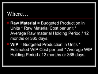 Where… Raw Material  = Budgeted Production in Units * Raw Material Cost per unit * Average Raw material Holding Period / 12 months or 365 days. WIP  = Budgeted Production in Units * Estimated WIP Cost per unit * Average WIP Holding Period / 12 months or 365 days. 