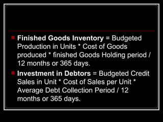 Finished Goods Inventory  = Budgeted Production in Units * Cost of Goods produced * finished Goods Holding period /12 months or 365 days. Investment in Debtors  = Budgeted Credit Sales in Unit * Cost of Sales per Unit * Average Debt Collection Period / 12 months or 365 days.  