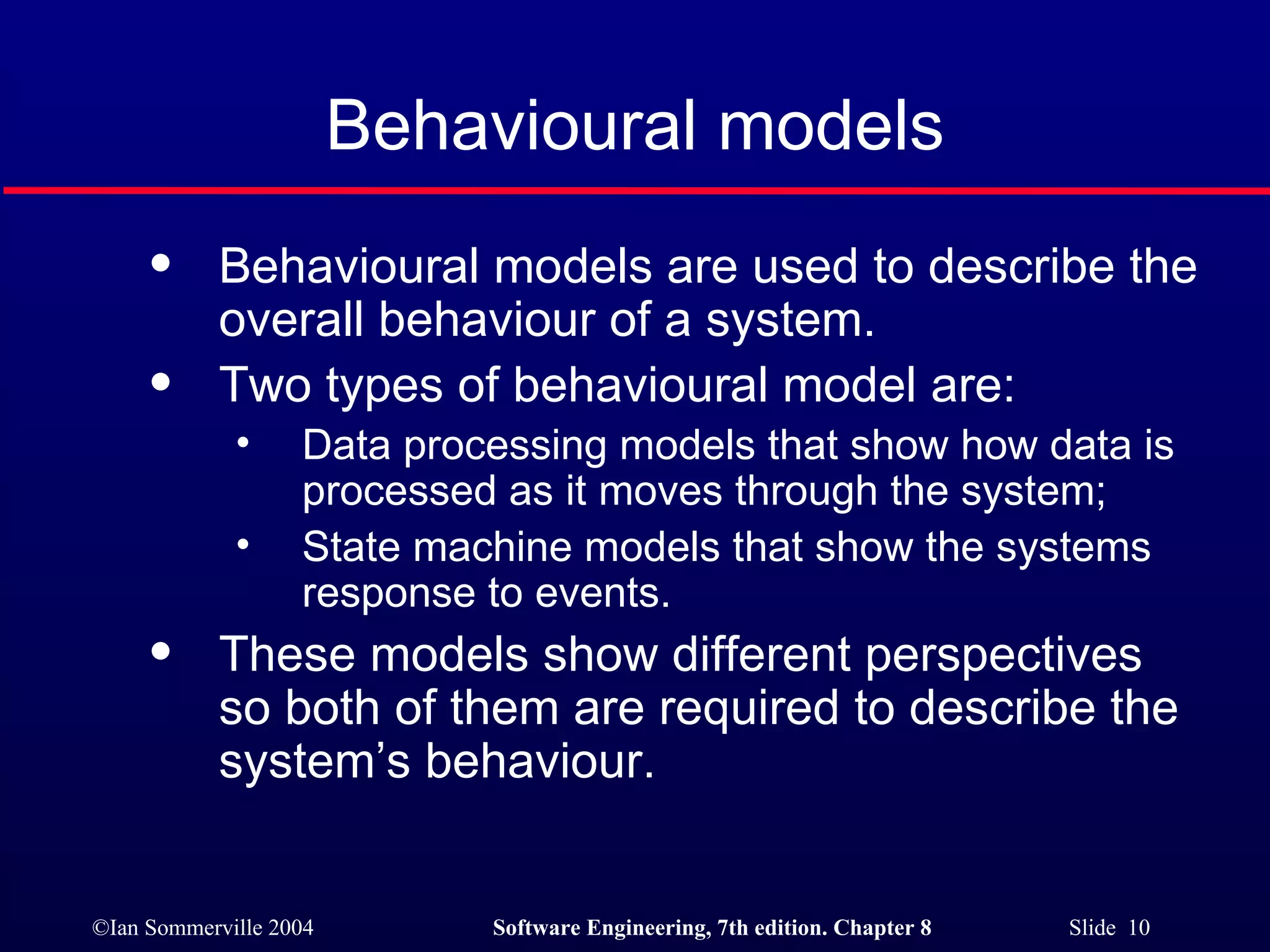 Behavioural models Behavioural models are used to describe the overall behaviour of a system. Two types of behavioural model are: Data processing models that show how data is processed as it moves through the system; State machine models that show the systems response to events. These models show different perspectives so both of them are required to describe the system’s behaviour. 