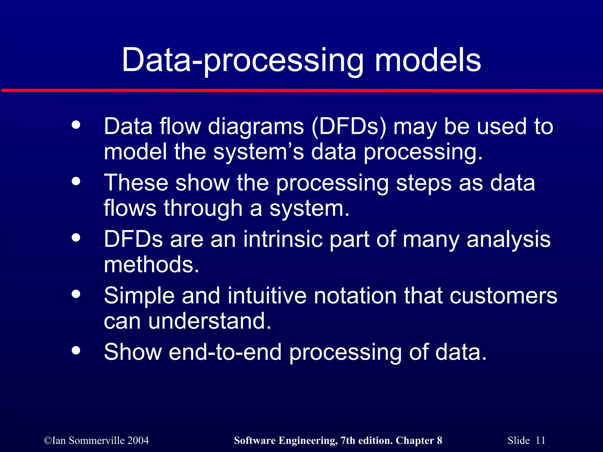 Data-processing models Data flow diagrams (DFDs) may be used to model the system’s data processing. These show the processing steps as data flows through a system. DFDs are an intrinsic part of many analysis methods. Simple and intuitive notation that customers can understand. Show end-to-end processing of data. 