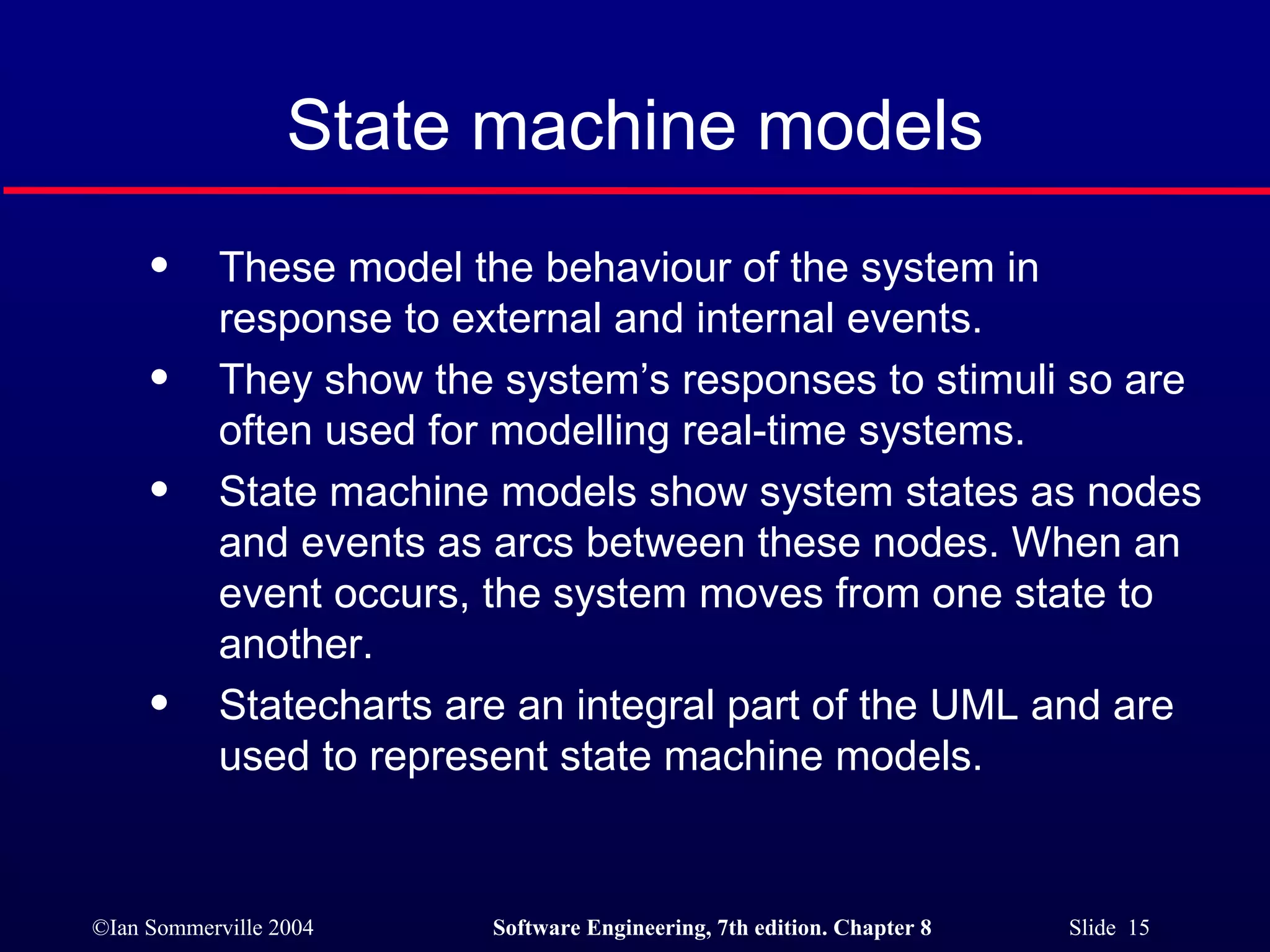 State machine models These model the behaviour of the system in response to external and internal events. They show the system’s responses to stimuli so are often used for modelling real-time systems. State machine models show system states as nodes and events as arcs between these nodes. When an event occurs, the system moves from one state to another. Statecharts are an integral part of the UML and are used to represent state machine models. 