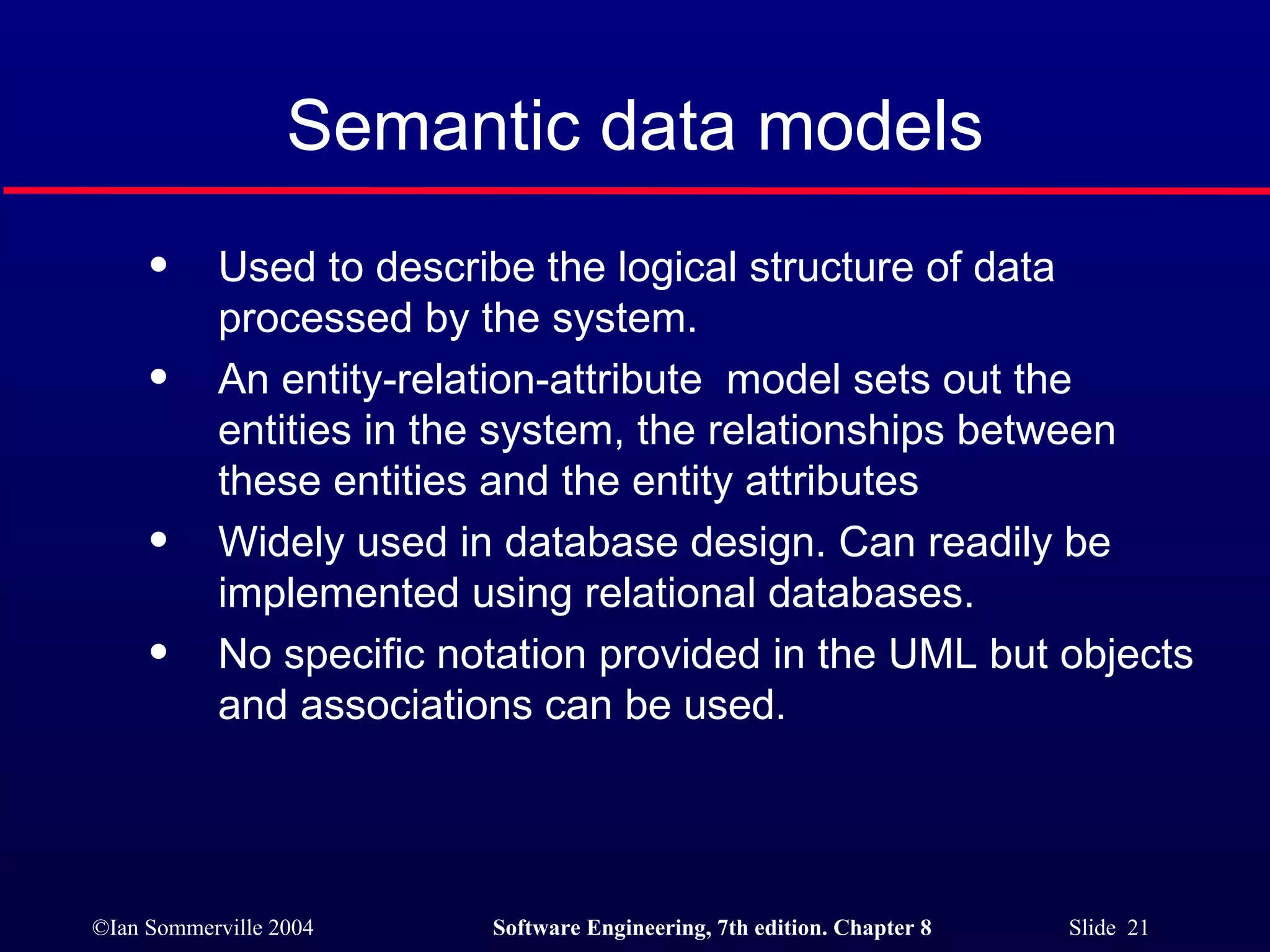 Semantic data models Used to describe the logical structure of data processed by the system. An entity-relation-attribute  model sets out the entities in the system, the relationships between these entities and the entity attributes Widely used in database design. Can readily be implemented using relational databases. No specific notation provided in the UML but objects and associations can be used. 