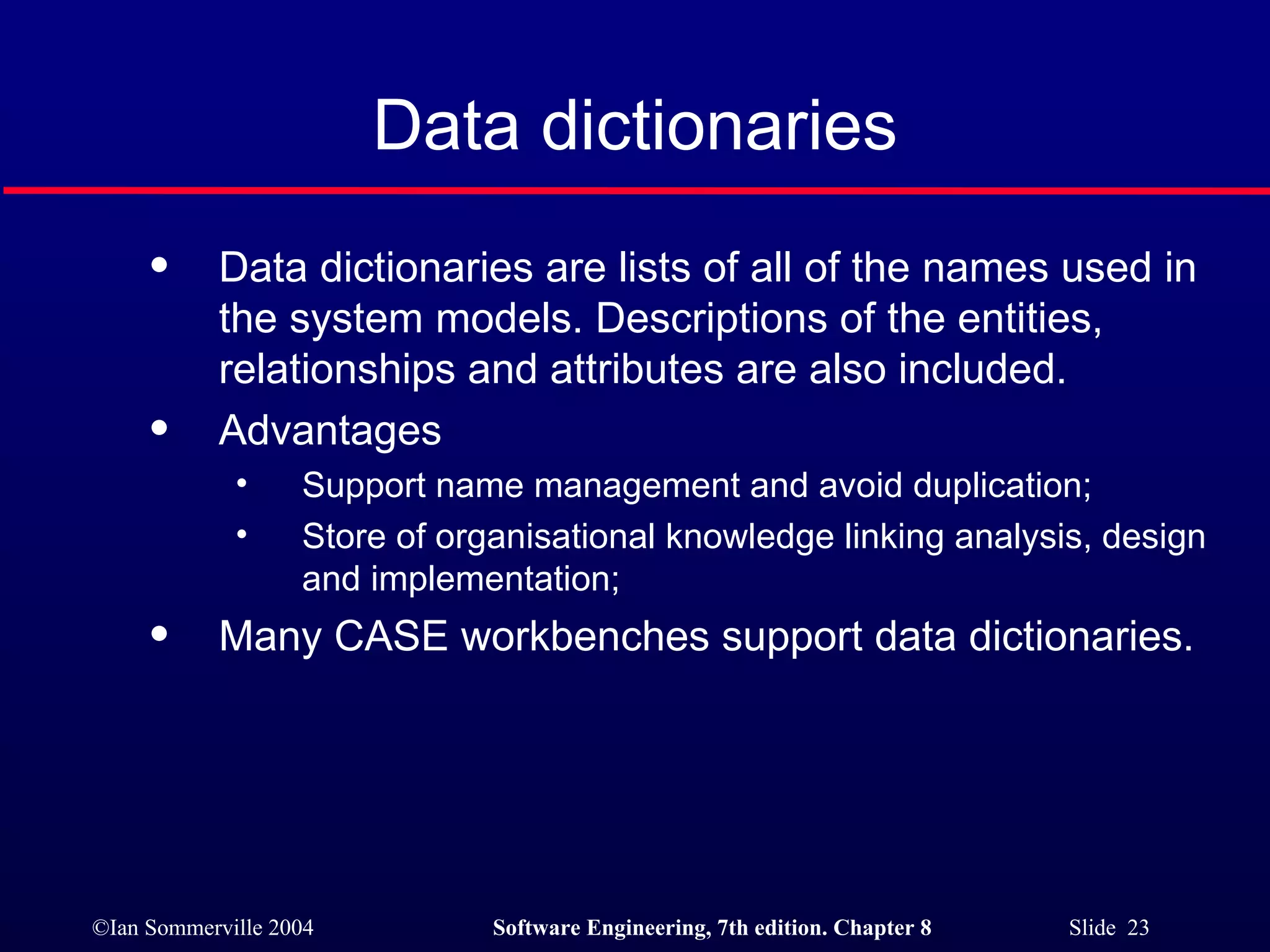 Data dictionaries Data dictionaries are lists of all of the names used in the system models. Descriptions of the entities, relationships and attributes are also included. Advantages Support name management and avoid duplication; Store of organisational knowledge linking analysis, design and implementation; Many CASE workbenches support data dictionaries. 
