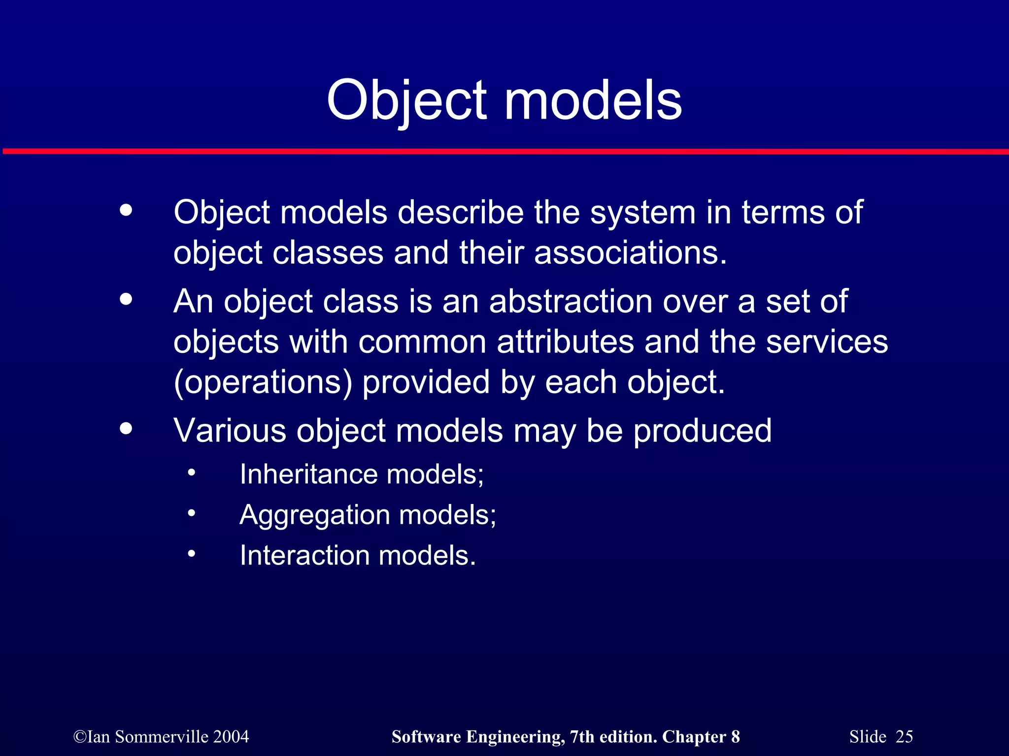 Object models Object models describe the system in terms of object classes and their associations. An object class is an abstraction over a set of objects with common attributes and the services (operations) provided by each object. Various object models may be produced Inheritance models; Aggregation models; Interaction models. 