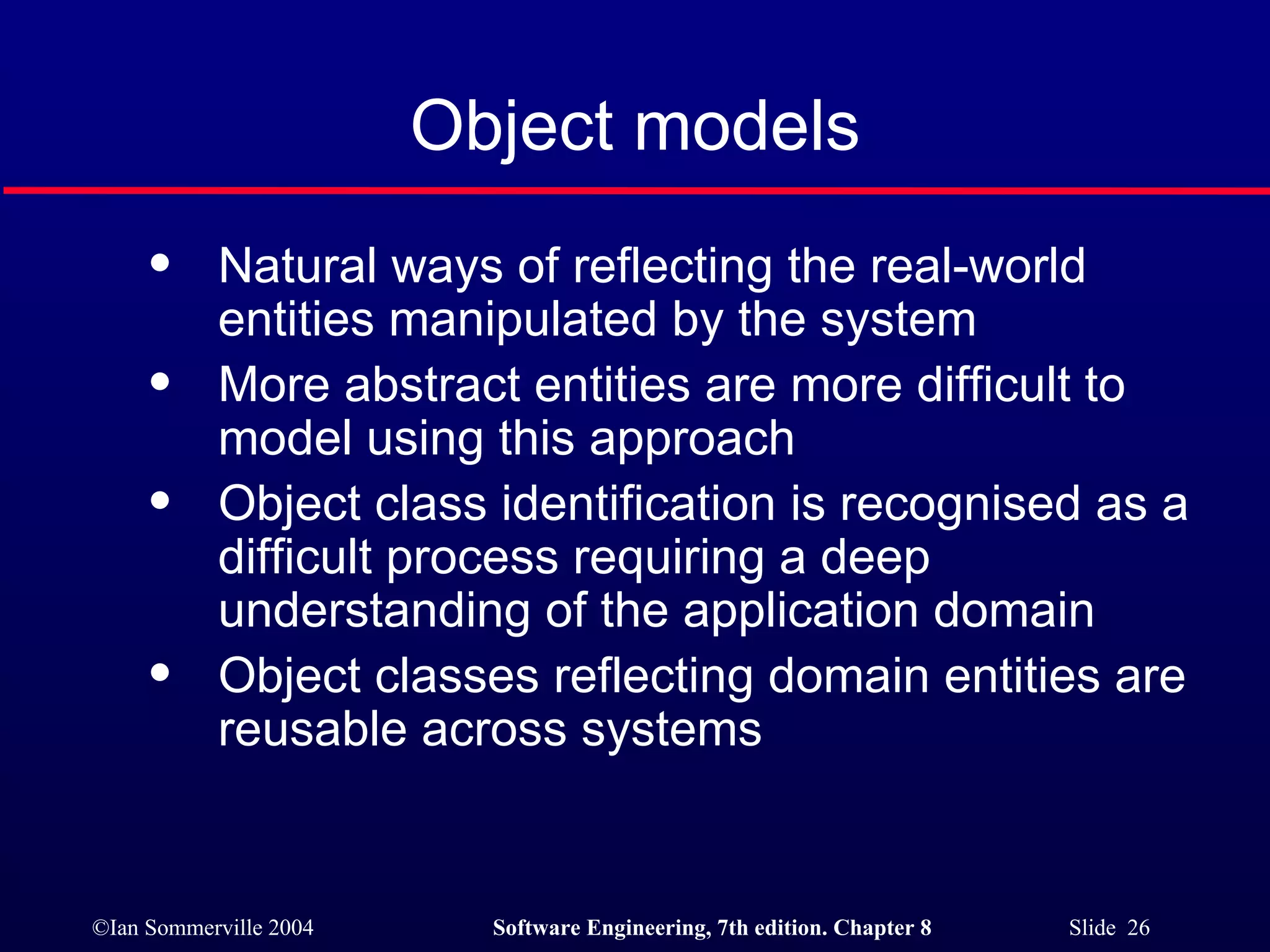 Object models Natural ways of reflecting the real-world entities manipulated by the system More abstract entities are more difficult to model using this approach Object class identification is recognised as a difficult process requiring a deep understanding of the application domain Object classes reflecting domain entities are reusable across systems 