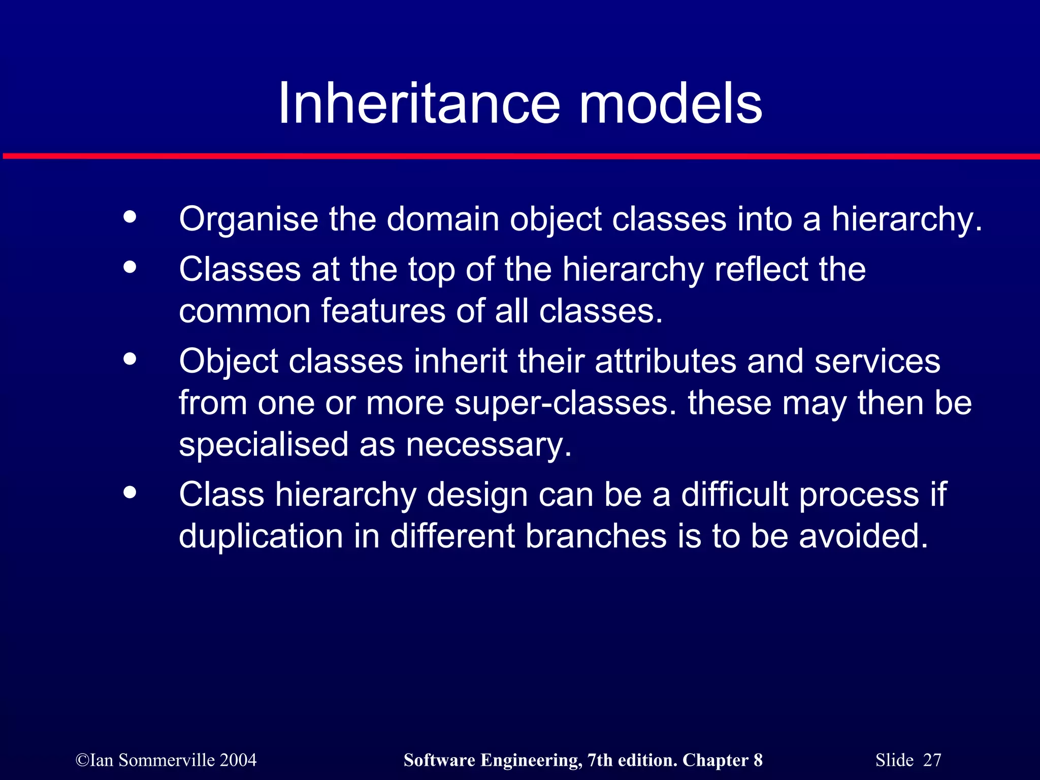 Inheritance models Organise the domain object classes into a hierarchy. Classes at the top of the hierarchy reflect the common features of all classes. Object classes inherit their attributes and services from one or more super-classes. these may then be specialised as necessary. Class hierarchy design can be a difficult process if duplication in different branches is to be avoided. 