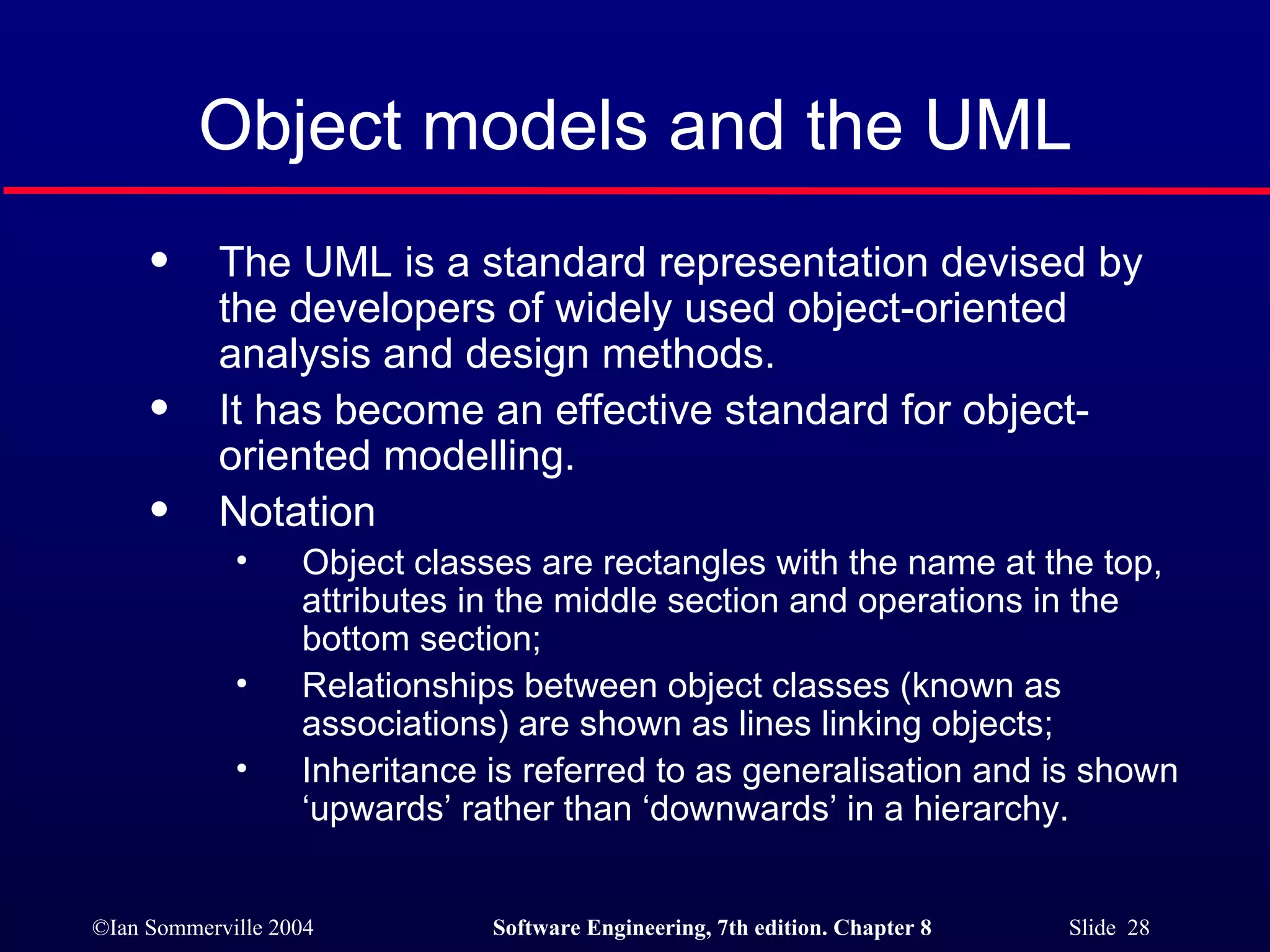 Object models and the UML The UML is a standard representation devised by the developers of widely used object-oriented analysis and design methods. It has become an effective standard for object-oriented modelling. Notation Object classes are rectangles with the name at the top, attributes in the middle section and operations in the bottom section; Relationships between object classes (known as associations) are shown as lines linking objects; Inheritance is referred to as generalisation and is shown ‘upwards’ rather than ‘downwards’ in a hierarchy. 