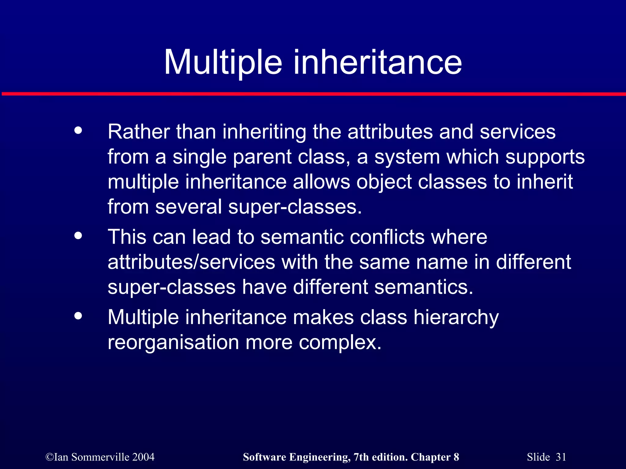 Multiple inheritance Rather than inheriting the attributes and services from a single parent class, a system which supports multiple inheritance allows object classes to inherit from several super-classes. This can lead to semantic conflicts where attributes/services with the same name in different super-classes have different semantics. Multiple inheritance makes class hierarchy reorganisation more complex. 