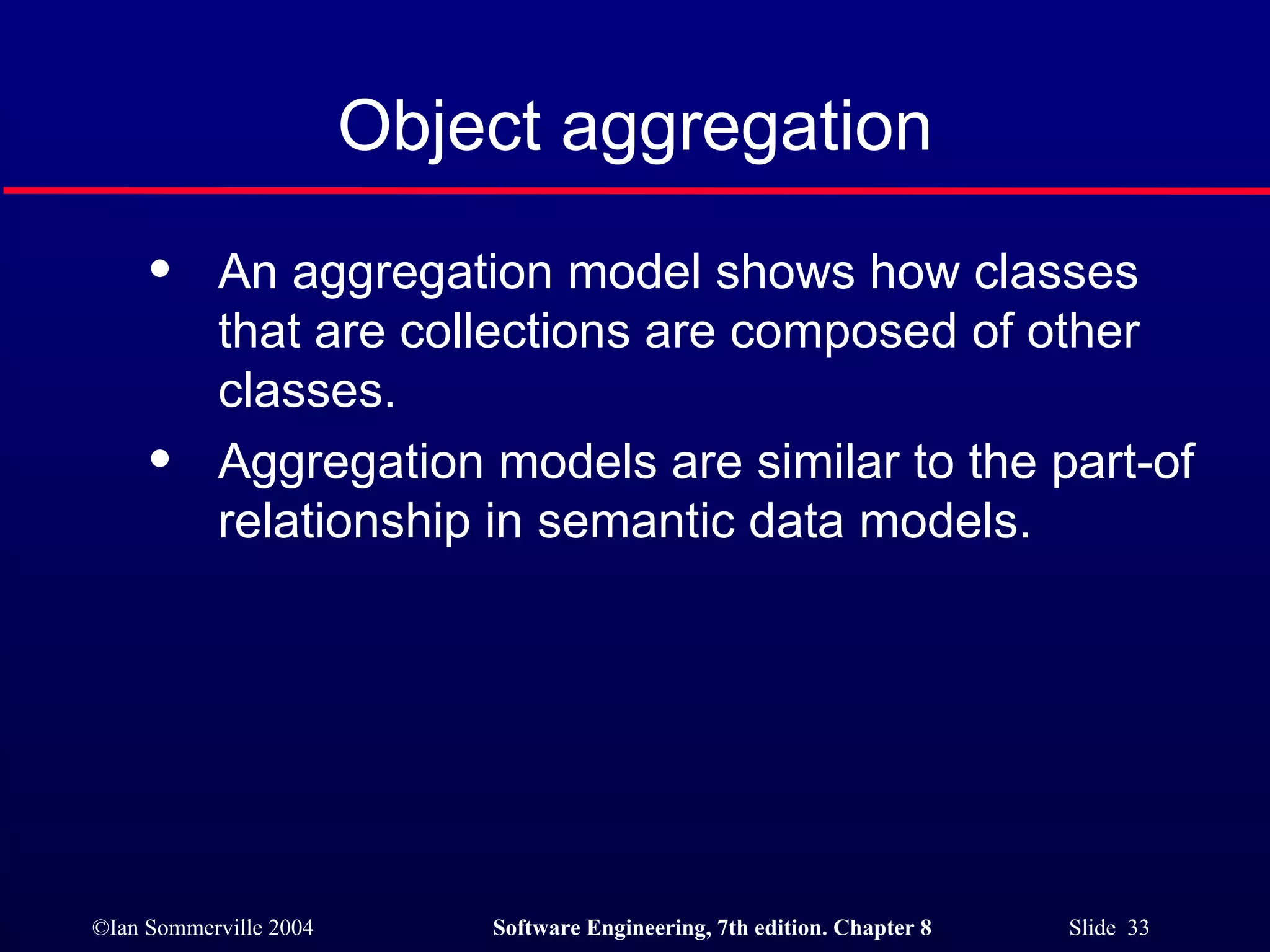 Object aggregation An aggregation model shows how classes that are collections are composed of other classes. Aggregation models are similar to the part-of relationship in semantic data models. 