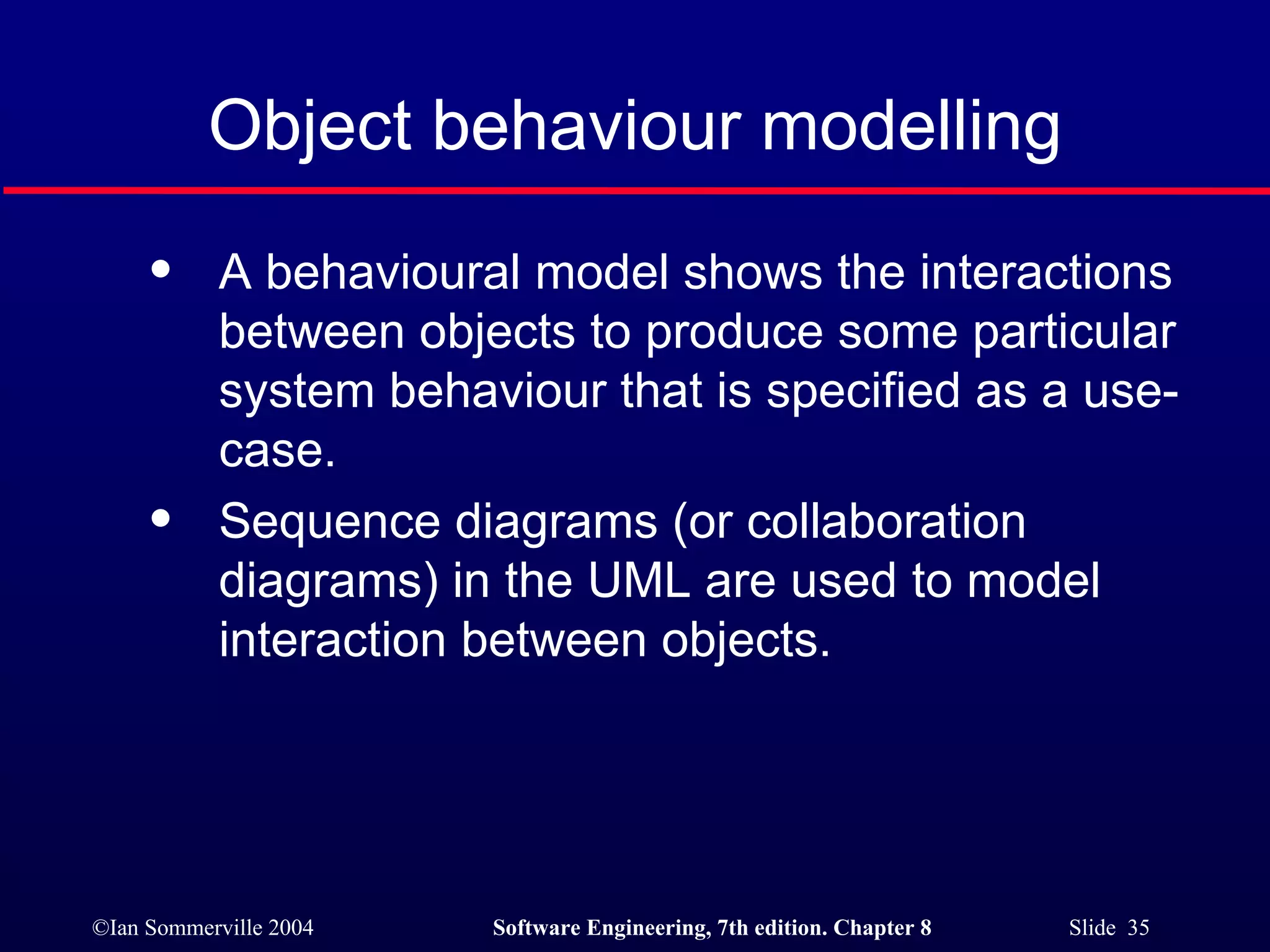 Object behaviour modelling A behavioural model shows the interactions between objects to produce some particular system behaviour that is specified as a use-case. Sequence diagrams (or collaboration diagrams) in the UML are used to model interaction between objects. 